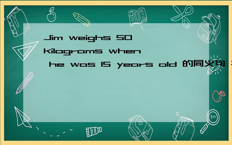 Jim weighs 50 kilograms when he was 15 years old 的同义句 换成是 ______ ______ ______ jim ______ 50 kilosgrams when he was 15 years old.