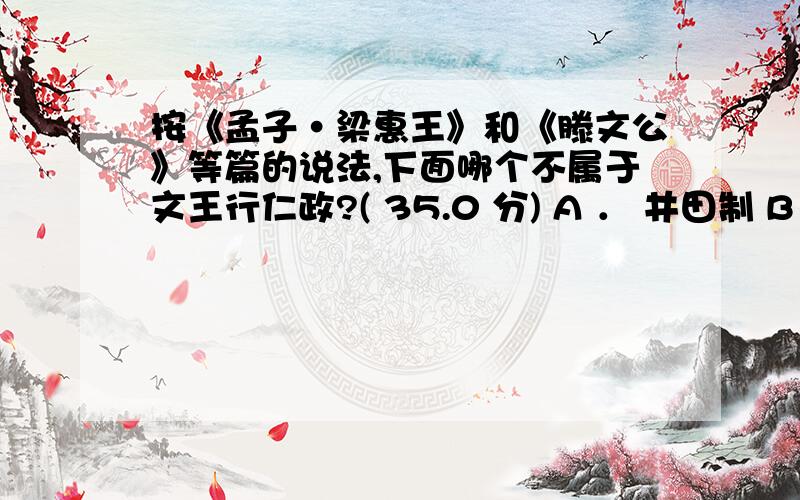 按《孟子·梁惠王》和《滕文公》等篇的说法,下面哪个不属于文王行仁政?( 35.0 分) A ． 井田制 B ． 农民助耕公田,纳九分之一的税 C ． 商贾往来关市收税 D ． 提倡勤俭 请高手和看过的人回