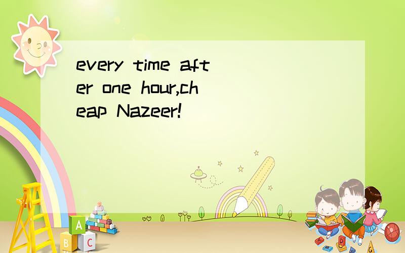 every time after one hour,cheap Nazeer!