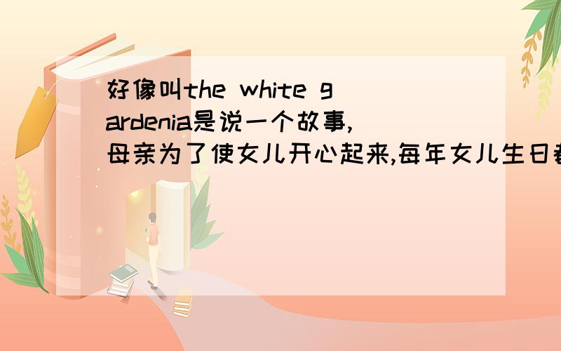 好像叫the white gardenia是说一个故事,母亲为了使女儿开心起来,每年女儿生日都会偷偷送她白色栀子花,而且都会引导女儿学会爱,直到母亲死后,that's the year that the gardenia stopped coming.谁能提供这