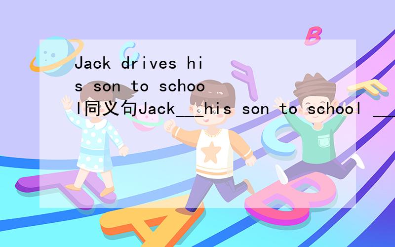 Jack drives his son to school同义句Jack___his son to school ___his car.