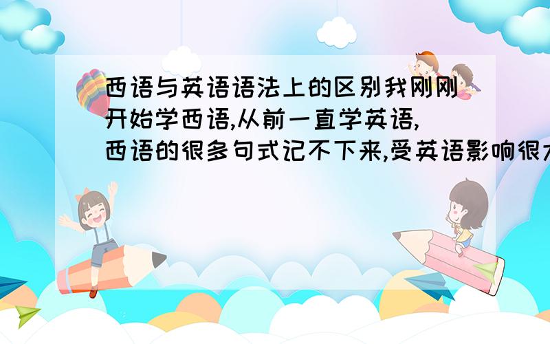 西语与英语语法上的区别我刚刚开始学西语,从前一直学英语,西语的很多句式记不下来,受英语影响很大.