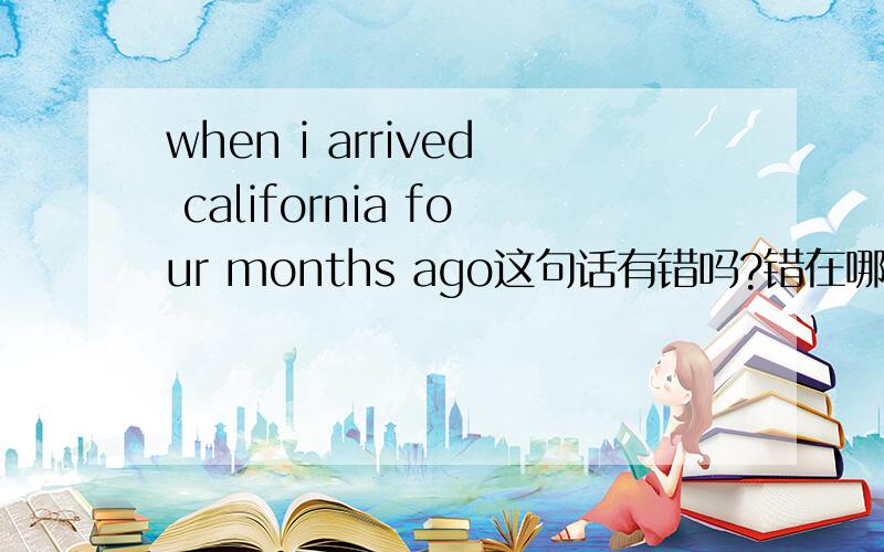 when i arrived california four months ago这句话有错吗?错在哪?急用!