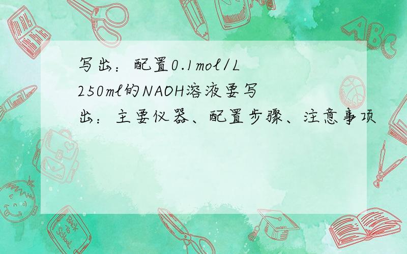 写出：配置0.1mol/L 250ml的NAOH溶液要写出：主要仪器、配置步骤、注意事项