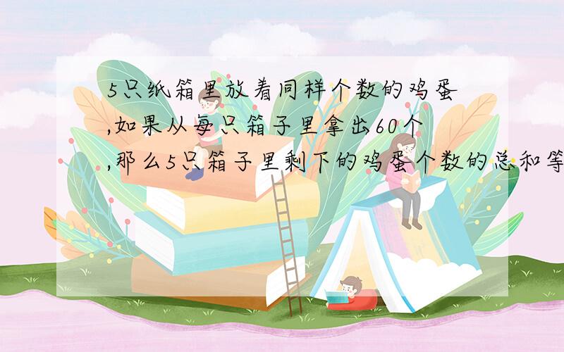 5只纸箱里放着同样个数的鸡蛋,如果从每只箱子里拿出60个,那么5只箱子里剩下的鸡蛋个数的总和等于原来2只