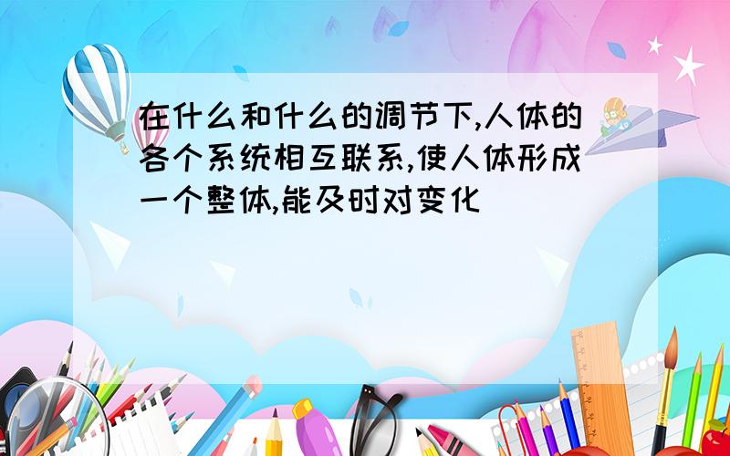 在什么和什么的调节下,人体的各个系统相互联系,使人体形成一个整体,能及时对变化