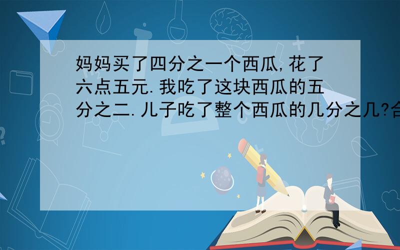 妈妈买了四分之一个西瓜,花了六点五元.我吃了这块西瓜的五分之二.儿子吃了整个西瓜的几分之几?合多少元钱?