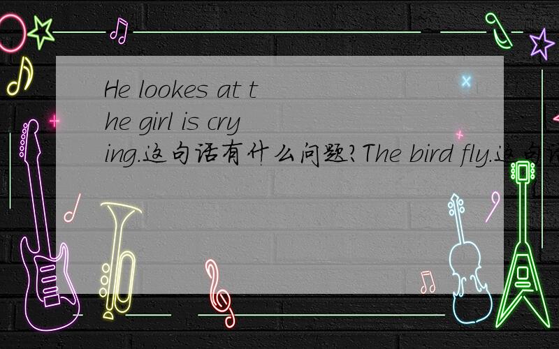 He lookes at the girl is crying.这句话有什么问题?The bird fly.这句话有什么问题?还有 He opens the door.he gives me a book.这些句子有什么问题?