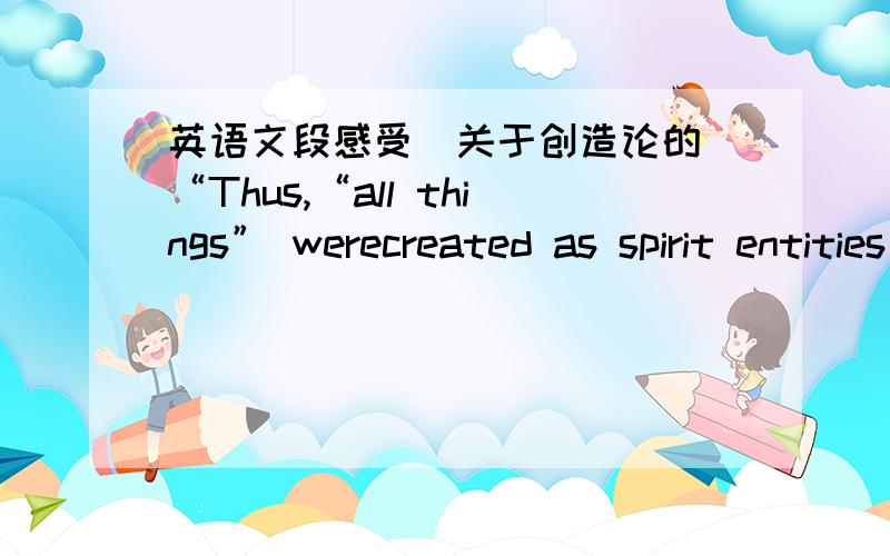 英语文段感受（关于创造论的）“Thus,“all things” werecreated as spirit entities in heaven; then “all things” were created in aparadisiacal state upon the earth; that is,“spiritually were they created,”for there was as yet no