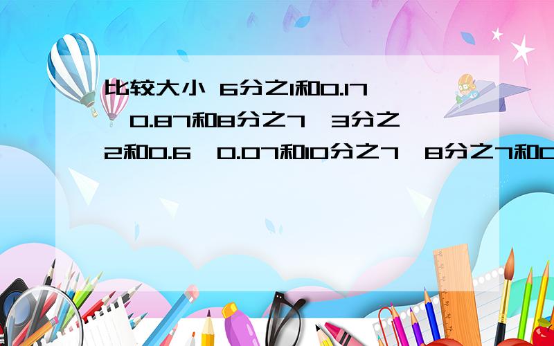 比较大小 6分之1和0.17,0.87和8分之7,3分之2和0.6,0.07和10分之7,8分之7和0.8,100分之1和0.15分之4和0.8,1又25分之4和1.4