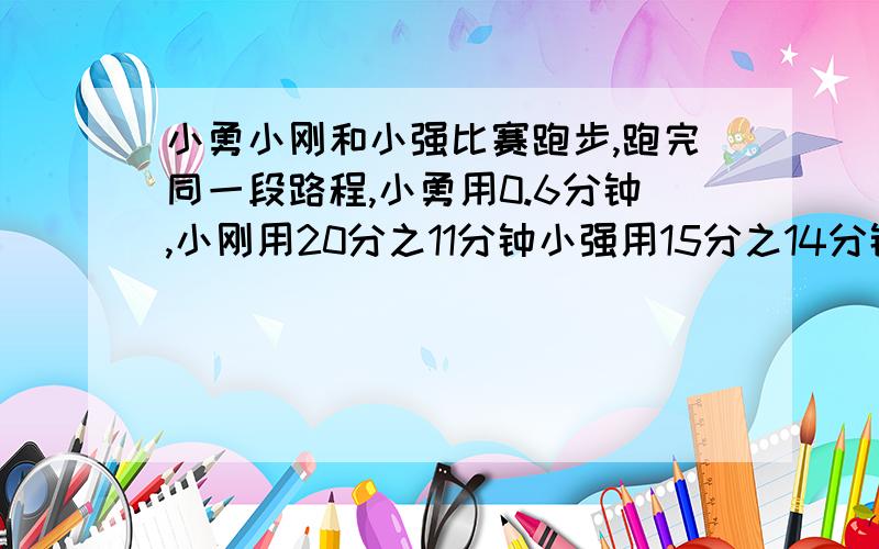 小勇小刚和小强比赛跑步,跑完同一段路程,小勇用0.6分钟,小刚用20分之11分钟小强用15分之14分钟,谁跑的快?请你帮他们排出名次