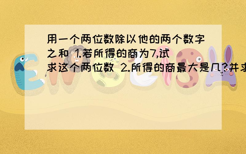 用一个两位数除以他的两个数字之和 1.若所得的商为7,试求这个两位数 2.所得的商最大是几?并求此时的两位数