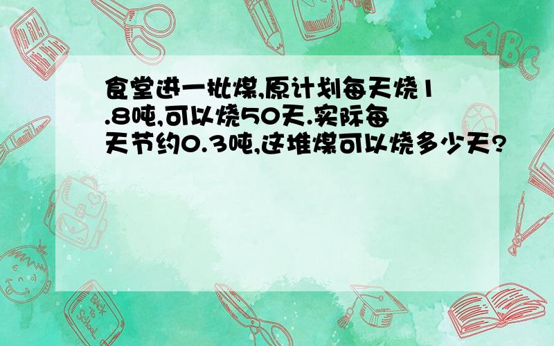 食堂进一批煤,原计划每天烧1.8吨,可以烧50天.实际每天节约0.3吨,这堆煤可以烧多少天?