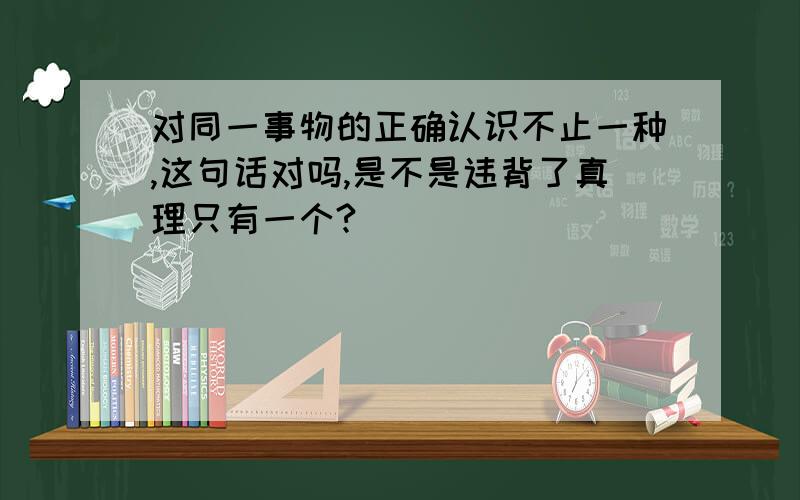 对同一事物的正确认识不止一种,这句话对吗,是不是违背了真理只有一个?