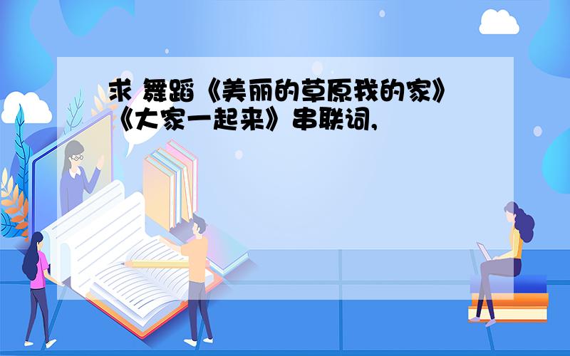 求 舞蹈《美丽的草原我的家》《大家一起来》串联词,