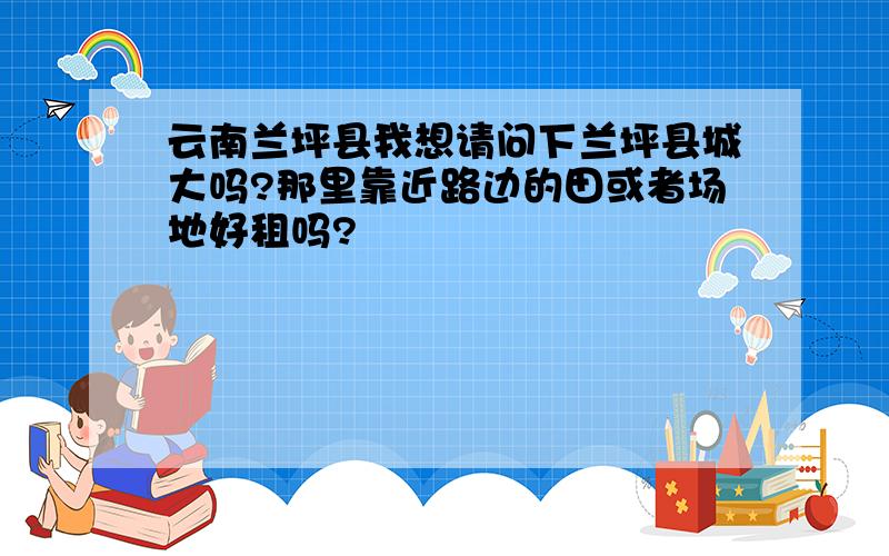 云南兰坪县我想请问下兰坪县城大吗?那里靠近路边的田或者场地好租吗?