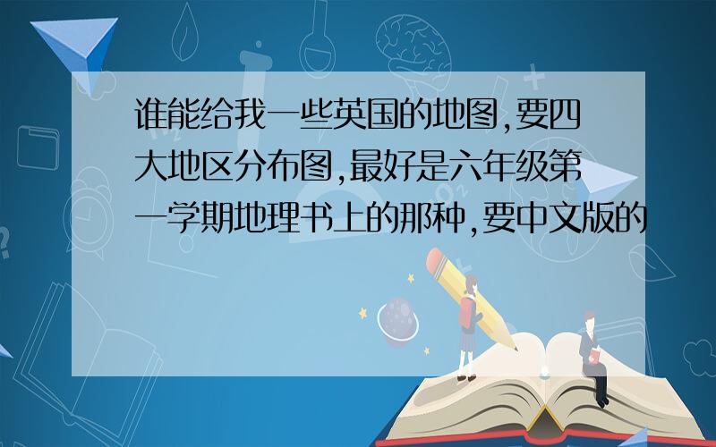 谁能给我一些英国的地图,要四大地区分布图,最好是六年级第一学期地理书上的那种,要中文版的