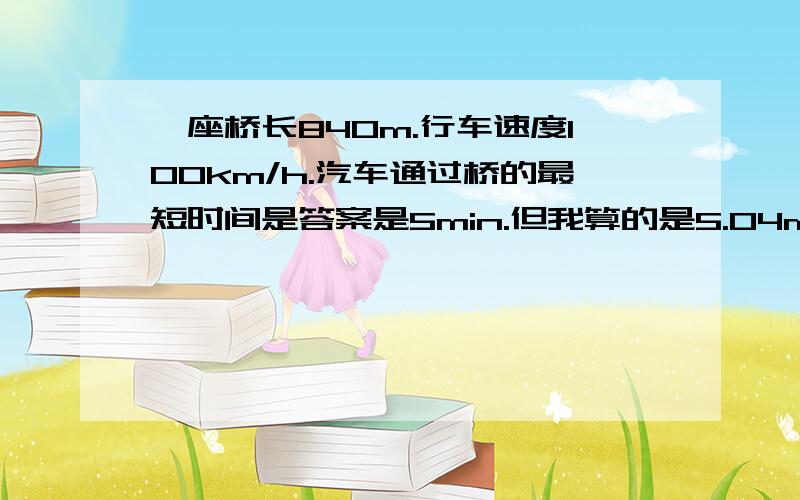 一座桥长840m.行车速度100km/h.汽车通过桥的最短时间是答案是5min.但我算的是5.04min为什么不是6?