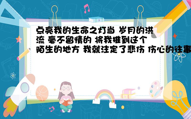 点亮我的生命之灯当 岁月的洪流 毫不留情的 将我推到这个陌生的地方 我就注定了悲伤 伤心的往事走过的岁月 使我不堪回首 明天的我,究竟会如何?当一天的生活结束 当漆黑的夜色笼罩大地