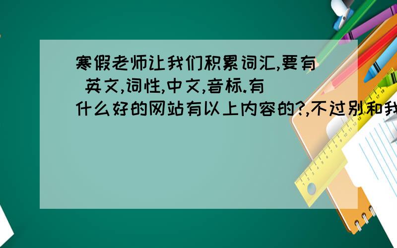 寒假老师让我们积累词汇,要有 英文,词性,中文,音标.有什么好的网站有以上内容的?,不过别和我说自己看书摘抄下来,我才没这个空呢呃,我知道该怎么做了,反正采纳第一个回答的凑合着就行