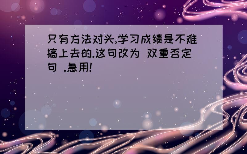 只有方法对头,学习成绩是不难搞上去的.这句改为 双重否定句 .急用!