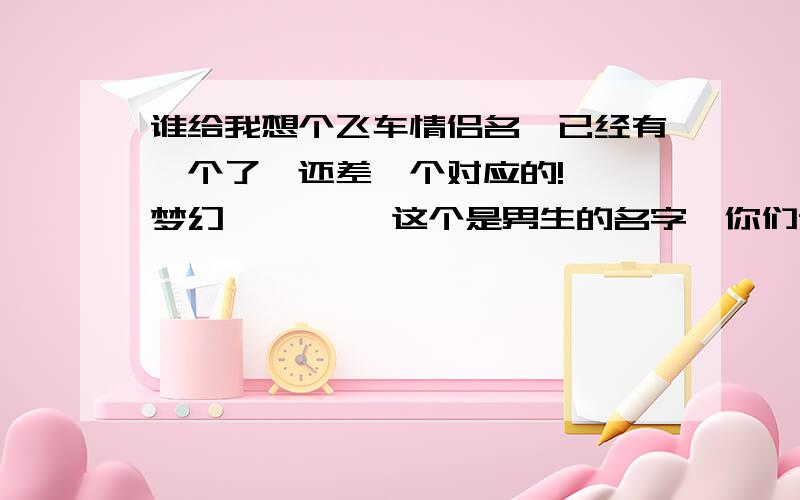 谁给我想个飞车情侣名,已经有一个了,还差一个对应的!艹丿梦幻灬靓靓丨 这个是男生的名字,你们谁给我想个女女的名字,好听的,还要和上面那个名字搭配点啊~要适合女生的啊~不是只要搭配