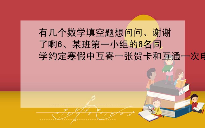 有几个数学填空题想问问、谢谢了啊6、某班第一小组的6名同学约定寒假中互寄一张贺卡和互通一次电话,则他们共寄贺卡___________张,共通话____________次．7、从20名学生中选拔5人参加一个夏令