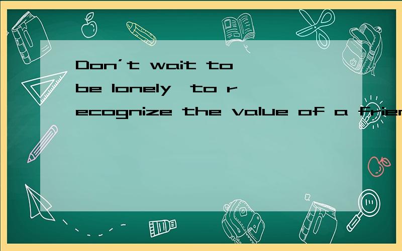 Don’t wait to be lonely,to recognize the value of a friend