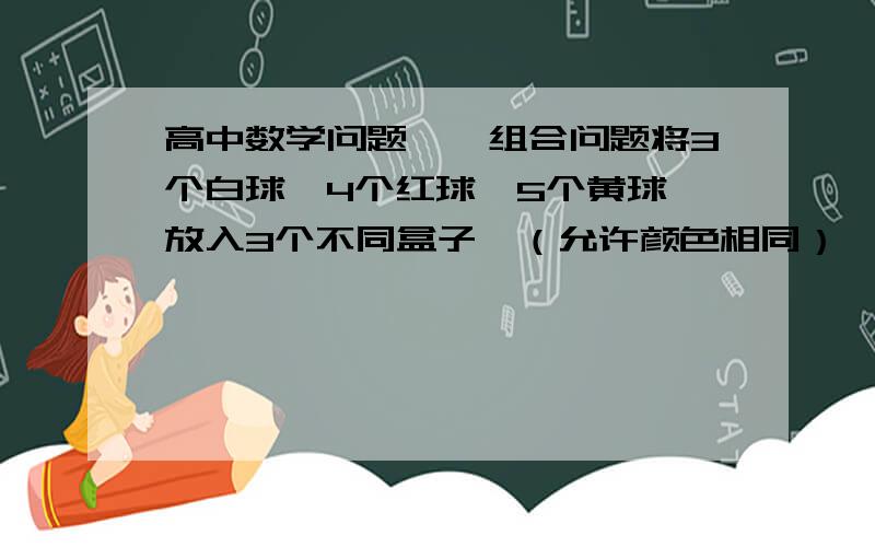 高中数学问题——组合问题将3个白球,4个红球,5个黄球,放入3个不同盒子,（允许颜色相同）,方法有()