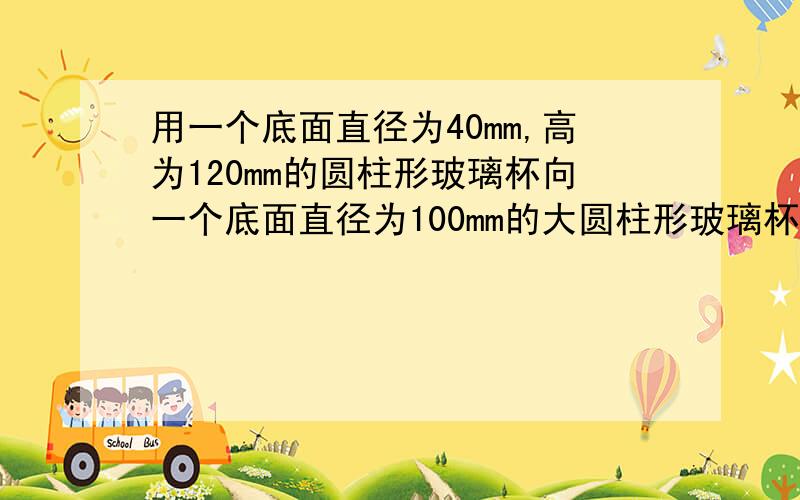 用一个底面直径为40mm,高为120mm的圆柱形玻璃杯向一个底面直径为100mm的大圆柱形玻璃杯中倒水,倒了满满十杯水后,大玻璃杯的液面离杯口还有10mm,大玻璃杯的高度是多少?