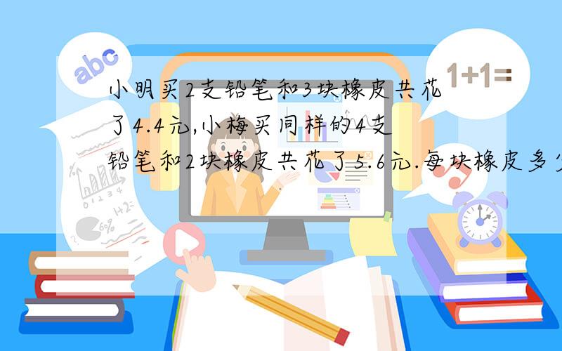 小明买2支铅笔和3块橡皮共花了4.4元,小梅买同样的4支铅笔和2块橡皮共花了5.6元.每块橡皮多少元钱?