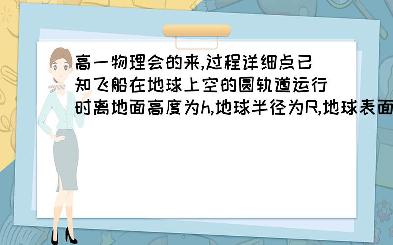 高一物理会的来,过程详细点已知飞船在地球上空的圆轨道运行时离地面高度为h,地球半径为R,地球表面重力加速度为g,求飞船在运行时速度v的大小和周期T.(2).速度v与宇第一宇宙速度的比值