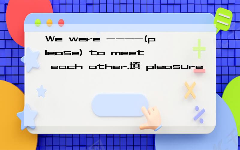We were ----(please) to meet each other.填 pleasure