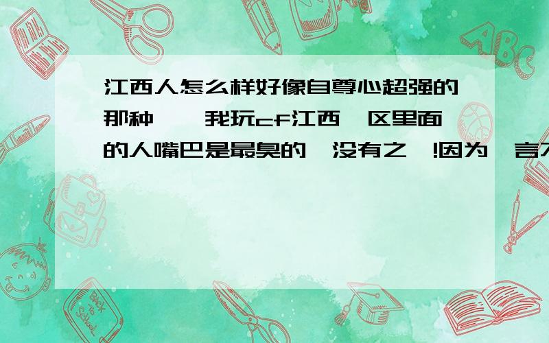 江西人怎么样好像自尊心超强的那种……我玩cf江西一区里面的人嘴巴是最臭的,没有之一!因为一言不和骂的昏天黑地,好像有杀父之仇一样.还有个宿舍里的同学是江西的,我们见面他的第一句