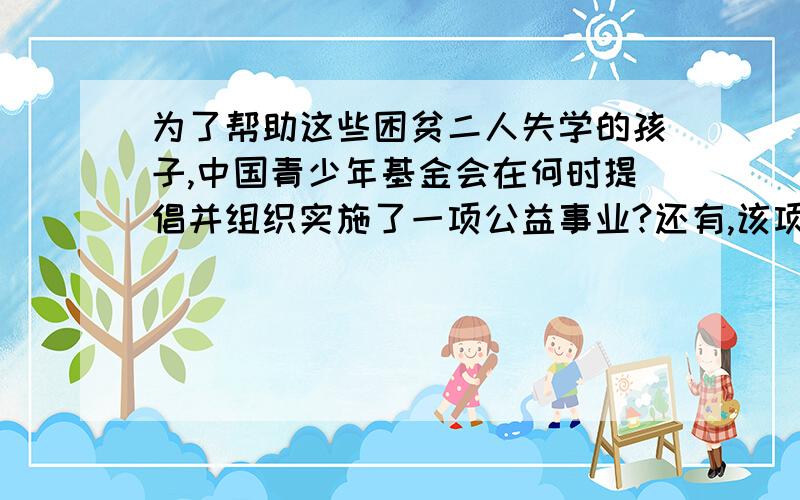 为了帮助这些困贫二人失学的孩子,中国青少年基金会在何时提倡并组织实施了一项公益事业?还有,该项公益事业被称为什么?