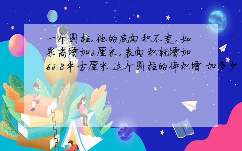 一个圆柱,他的底面积不变,如果高增加2厘米,表面积就增加62.8平方厘米.这个圆柱的体积增 加多少