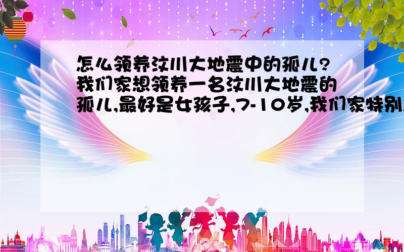 怎么领养汶川大地震中的孤儿?我们家想领养一名汶川大地震的孤儿,最好是女孩子,7-10岁,我们家特别想要个女儿,因为计划生育关系,所以无法实现.看了电视我们一家很感动,所以想领养一个女