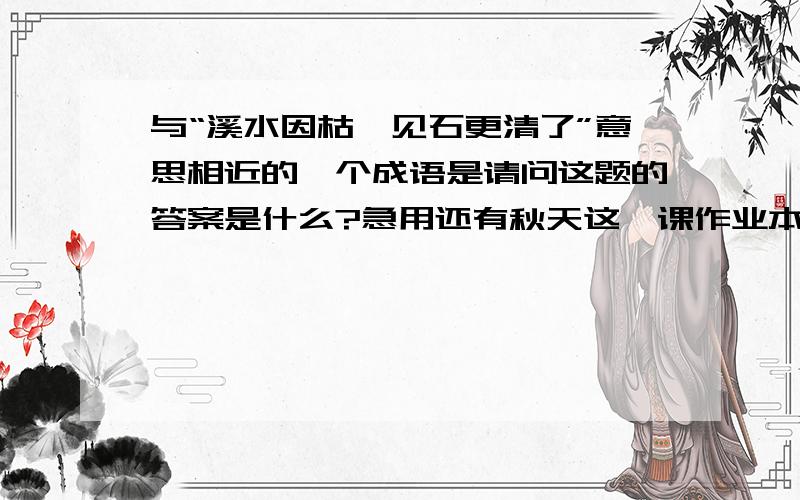 与“溪水因枯涸见石更清了”意思相近的一个成语是请问这题的答案是什么?急用还有秋天这一课作业本里的积累运用的第三题,‘同样的意思可以用不同的词表达.如“买”：①爸爸购得了两