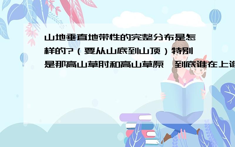 山地垂直地带性的完整分布是怎样的?（要从山底到山顶）特别是那高山草甸和高山草原,到底谁在上谁在下,谁要求的条件高?谁要求的水热条件高呢？