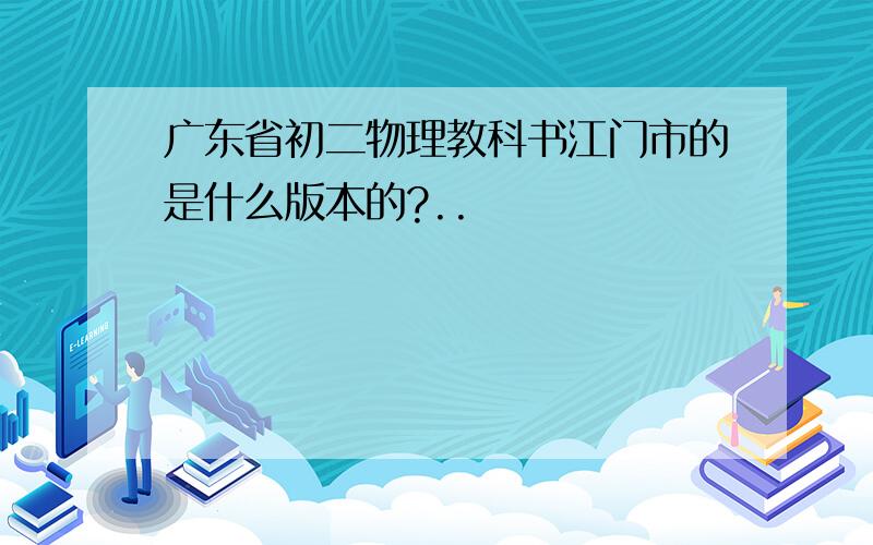 广东省初二物理教科书江门市的是什么版本的?..