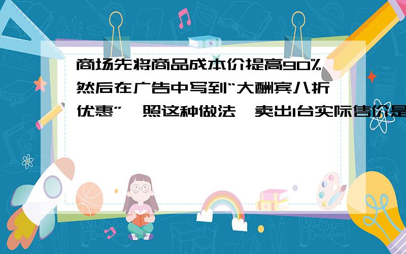 商场先将商品成本价提高90%然后在广告中写到“大酬宾八折优惠”,照这种做法,卖出1台实际售价是7600元的液晶电视,该商场可赚多少钱?