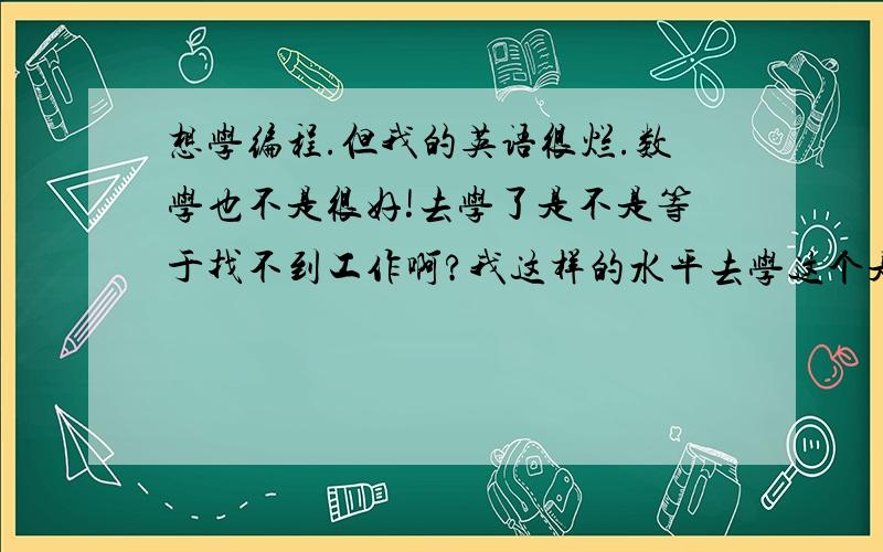 想学编程.但我的英语很烂.数学也不是很好!去学了是不是等于找不到工作啊?我这样的水平去学这个是不是学不来?我该学什么.