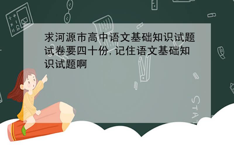 求河源市高中语文基础知识试题试卷要四十份,记住语文基础知识试题啊