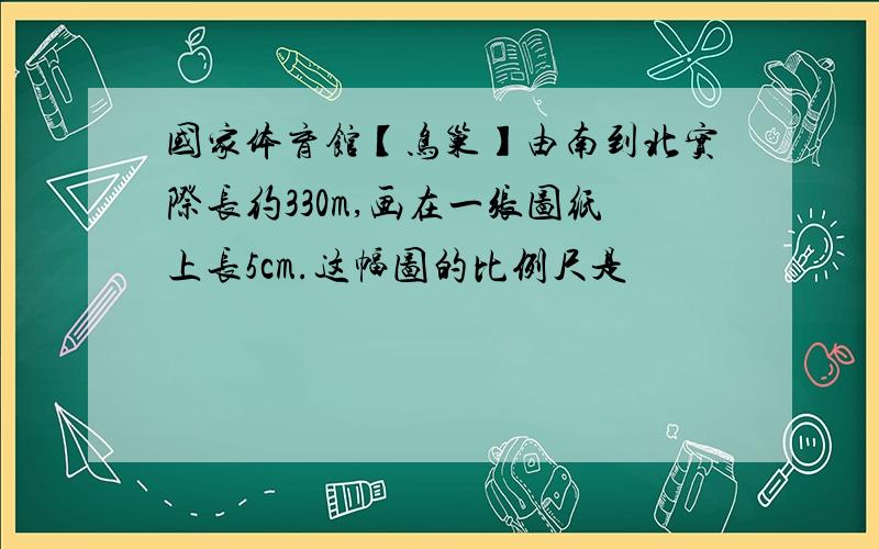 国家体育馆【鸟巢】由南到北实际长约330m,画在一张图纸上长5cm.这幅图的比例尺是