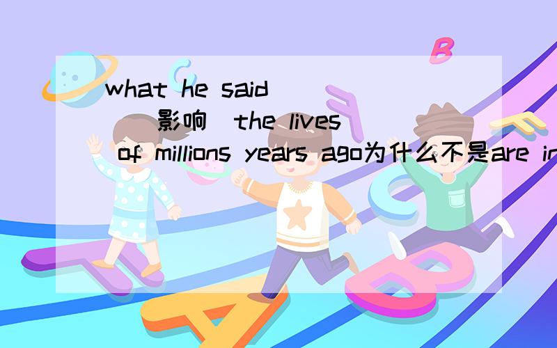 what he said _[(影响)the lives of millions years ago为什么不是are influenced