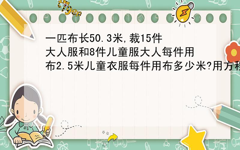 一匹布长50.3米,裁15件大人服和8件儿童服大人每件用布2.5米儿童衣服每件用布多少米?用方程解