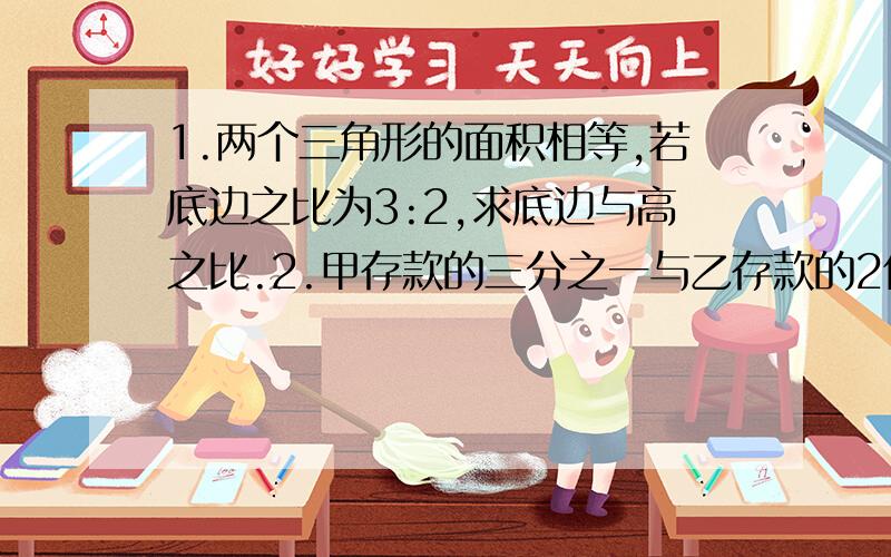 1.两个三角形的面积相等,若底边之比为3:2,求底边与高之比.2.甲存款的三分之一与乙存款的2倍同样多,求甲与乙存款之比.3.投掷铅球的安全区,是弧长为16π米,圆心角120度的扇形,问安全区的面积