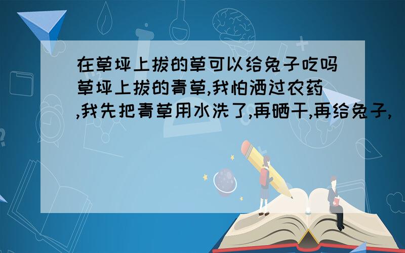 在草坪上拔的草可以给兔子吃吗草坪上拔的青草,我怕洒过农药,我先把青草用水洗了,再晒干,再给兔子,