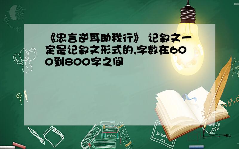 《忠言逆耳助我行》 记叙文一定是记叙文形式的,字数在600到800字之间