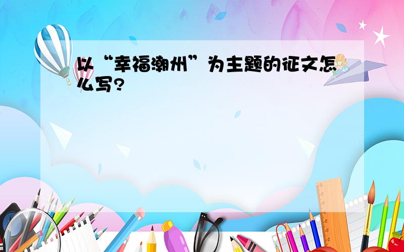 以“幸福潮州”为主题的征文怎么写?